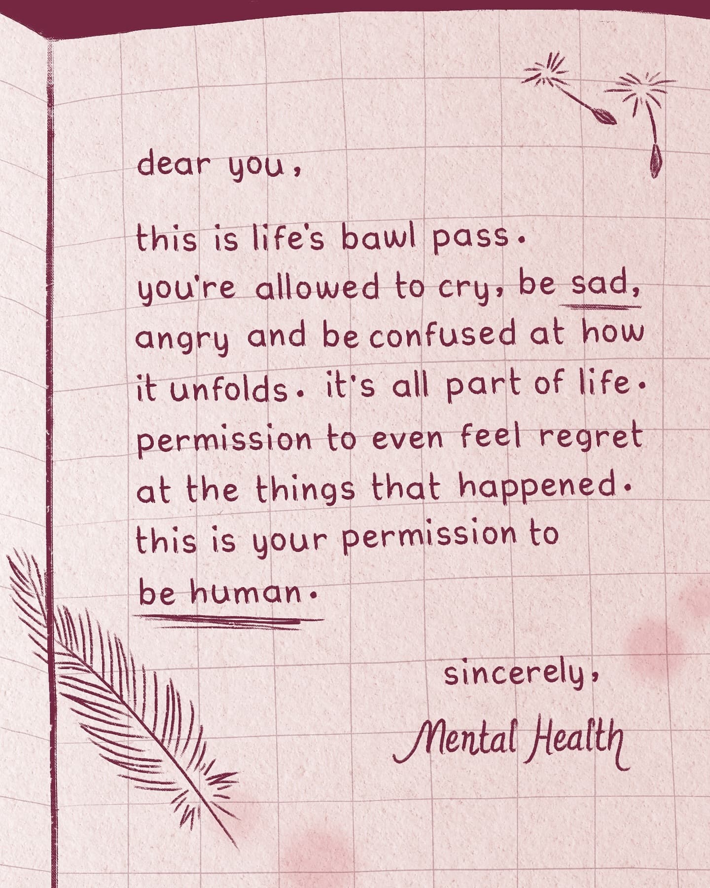 dear you, this is life's bawl pass. you're allowed to cry, be sad, angry and be confused at how it unfolds. it's all part of life. permission to even feel regret at the things that happened. this is your permission to be human.  sincerely, Mental Health
