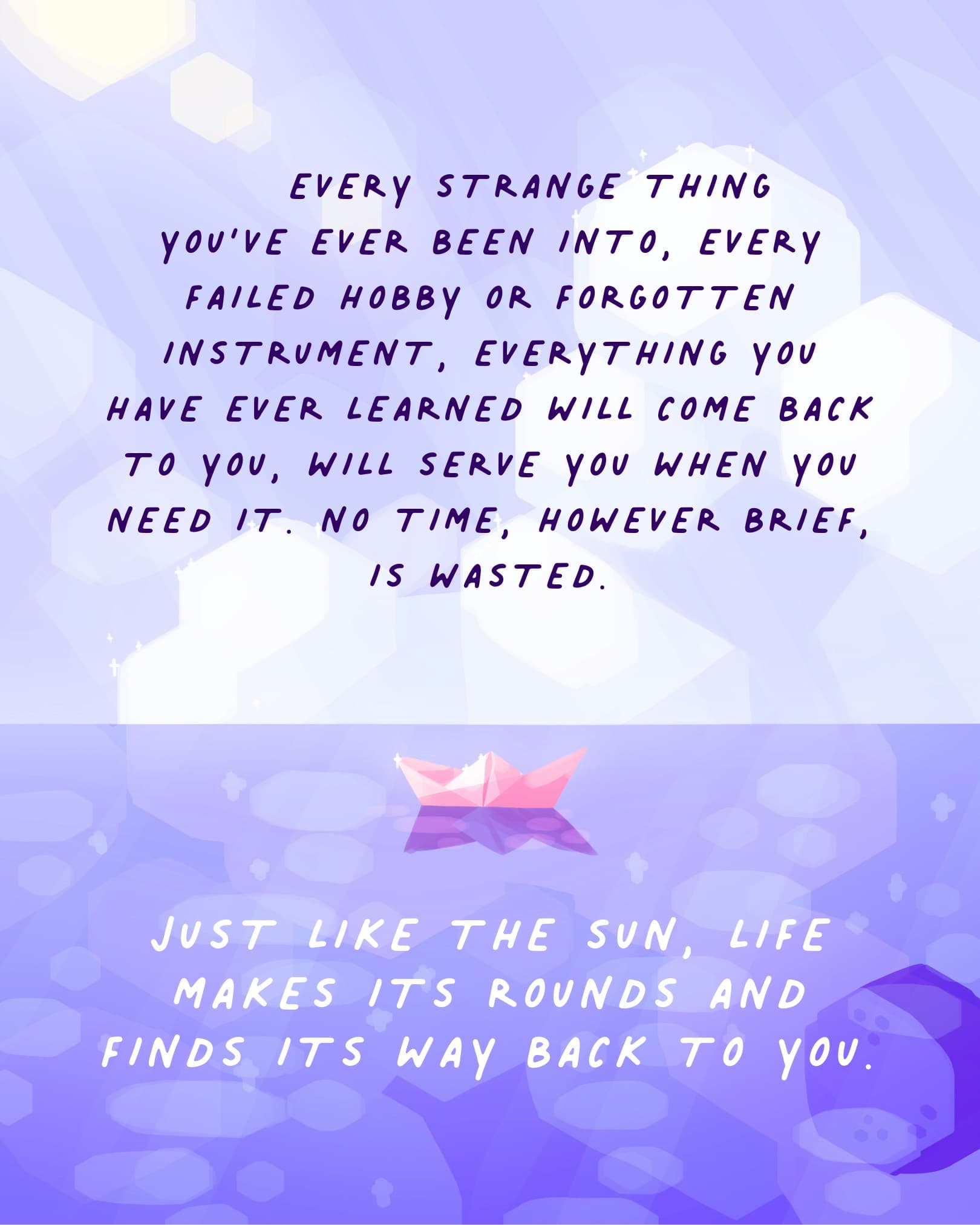 EVERY STRANGE THING YOU'VE EVER BEEN INTO, EVERY FAILED HOBBY OR FORGOTTEN INSTRUMENT, EVERYTHING YOU HAVE EVER LEARNED WILL COME BACK TO YOU, WILL SERVE YOU WHEN YOU NEED IT. NO TIME, HOWEVER BRIEF, IS WASTED.  JUST LIKE THE SUN, LIFE MAKES ITS ROUNDS AND FINDS ITS WAY BACK TO YOU.